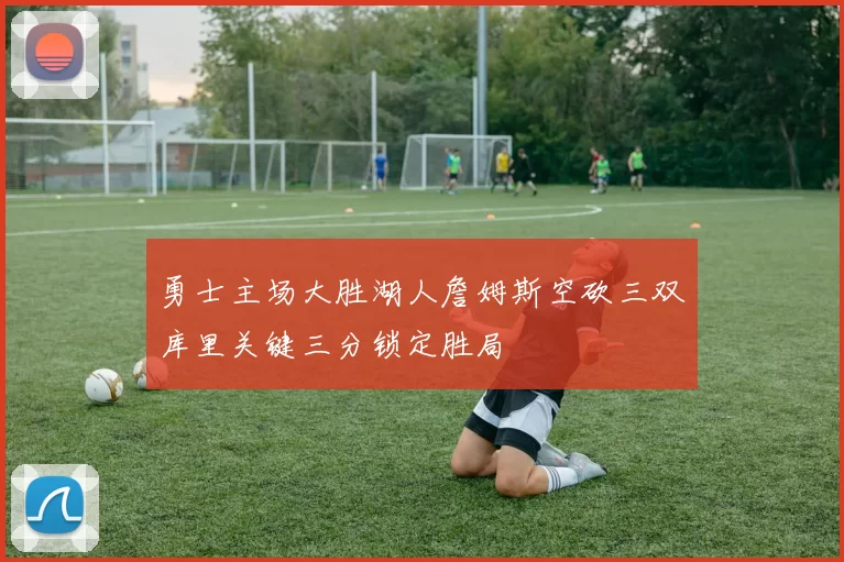 勇士主场大胜湖人詹姆斯空砍三双库里关键三分锁定胜局