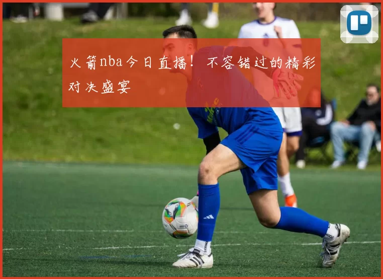 火箭nba今日直播！不容错过的精彩对决盛宴