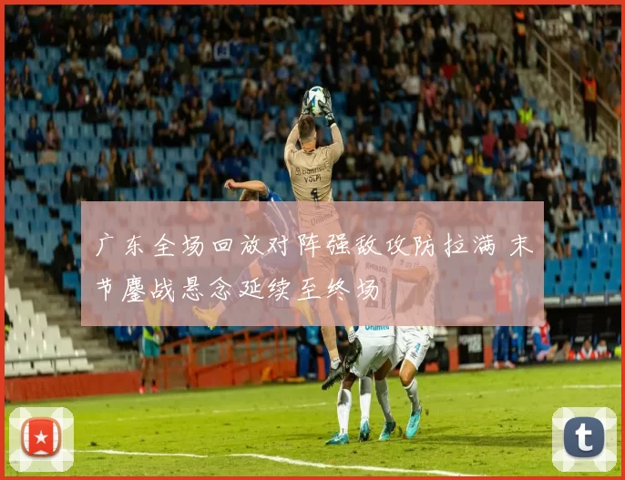 广东全场回放对阵强敌攻防拉满 末节鏖战悬念延续至终场