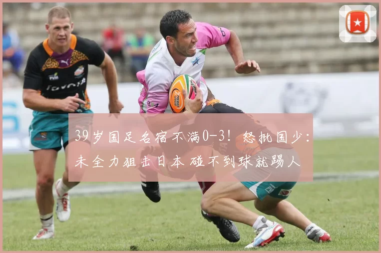 39岁国足名宿不满0-3!怒批国少:未全力狙击日本 碰不到球就踢人