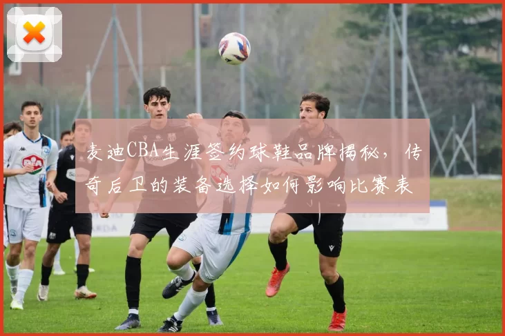 麦迪CBA生涯签约球鞋品牌揭秘，传奇后卫的装备选择如何影响比赛表现