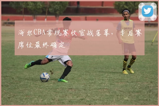 海尔CBA常规赛收官战落幕，季后赛席位最终确定