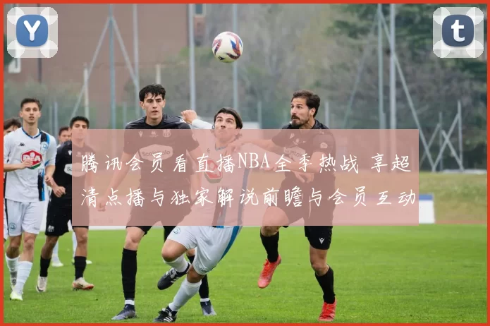 腾讯会员看直播NBA全季热战 享超清点播与独家解说前瞻与会员互动奖励全程不停更新