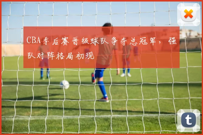 CBA季后赛晋级球队争夺总冠军，强队对阵格局初现