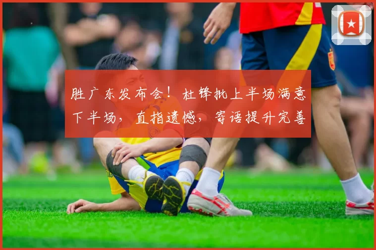 胜广东发布会！杜锋批上半场满意下半场，直指遗憾，寄语提升完善