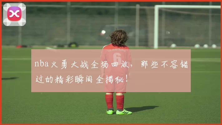 nba火勇大战全场回放,那些不容错过的精彩瞬间全揭秘!