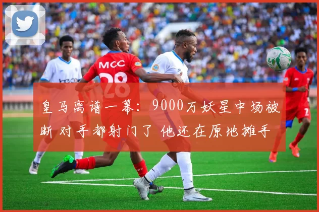 皇马离谱一幕：9000万妖星中场被断 对手都射门了 他还在原地摊手