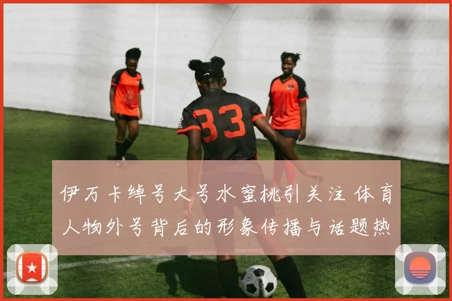 伊万卡绰号大号水蜜桃引关注 体育人物外号背后的形象传播与话题热度
