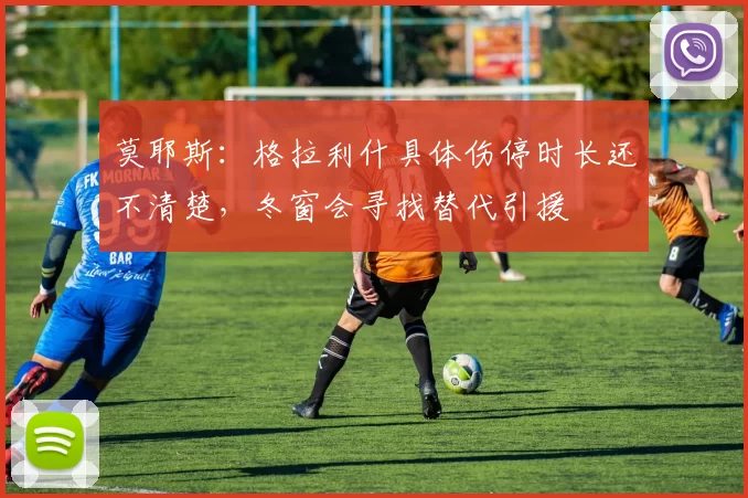 莫耶斯:格拉利什具体伤停时长还不清楚,冬窗会寻找替代引援