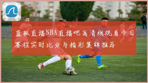 蓝狐直播NBA直播吧高清线观看今日赛程实时比分与精彩集锦推荐