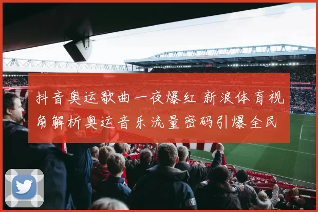 抖音奥运歌曲一夜爆红 新浪体育视角解析奥运音乐流量密码引爆全民追唱