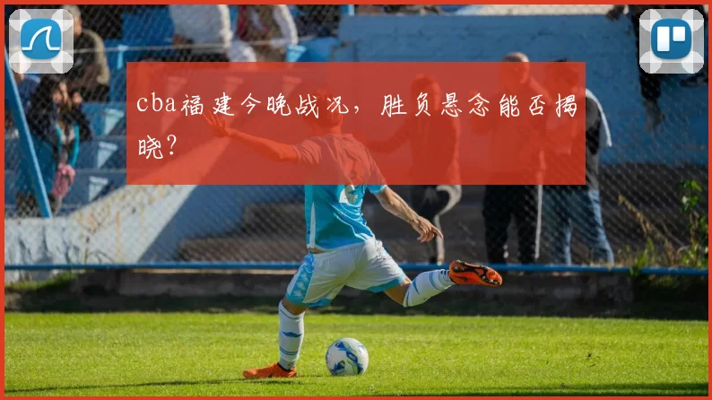 cba福建今晚战况,胜负悬念能否揭晓?