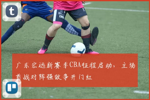 广东宏远新赛季CBA征程启动，主场首战对阵强敌争开门红