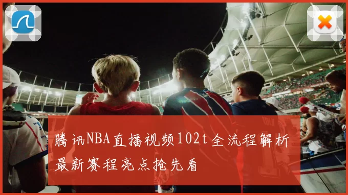 腾讯NBA直播视频102t全流程解析 最新赛程亮点抢先看