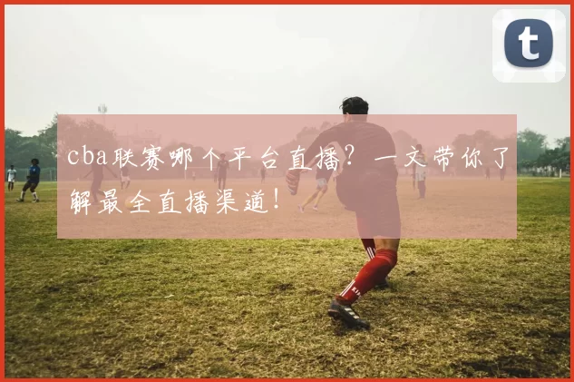 cba联赛哪个平台直播？一文带你了解最全直播渠道！