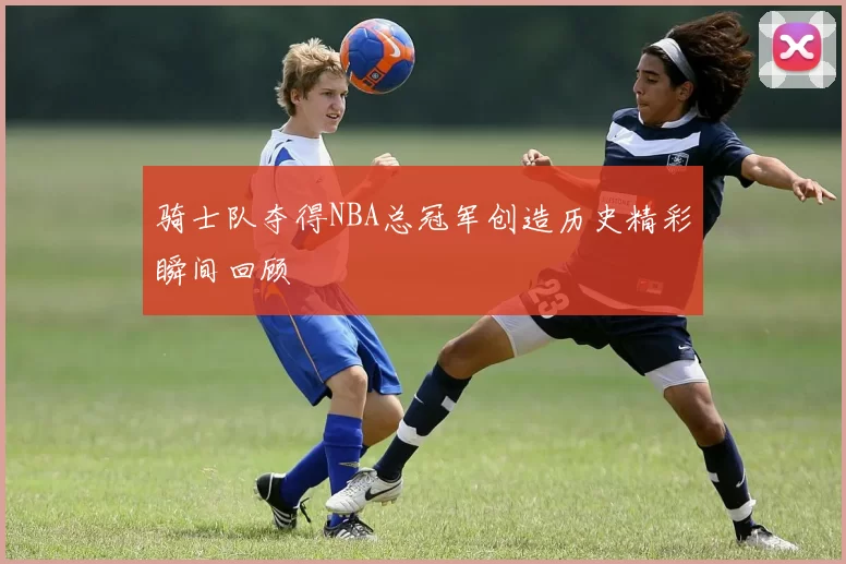 骑士队夺得NBA总冠军创造历史精彩瞬间回顾