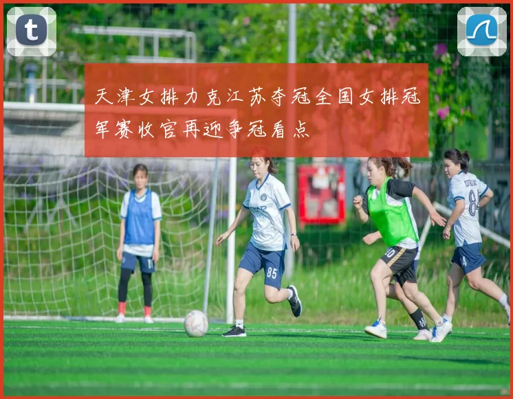 天津女排力克江苏夺冠全国女排冠军赛收官再迎争冠看点
