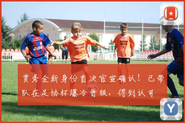 贾秀全新身份首次官宣确认！已带队在足协杯爆冷晋级，得到认可