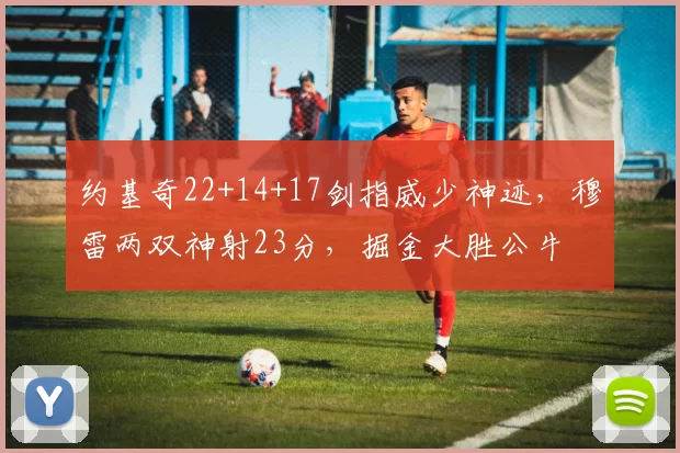 约基奇22+14+17剑指威少神迹,穆雷两双神射23分,掘金大胜公牛