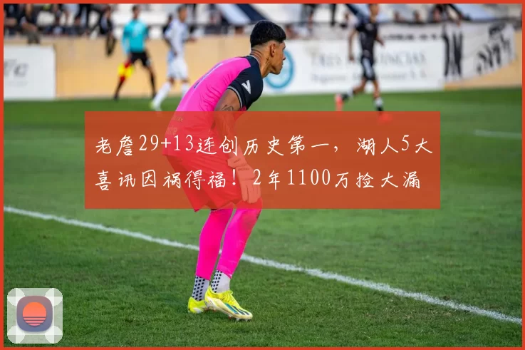 老詹29+13连创历史第一，湖人5大喜讯因祸得福！2年1100万捡大漏