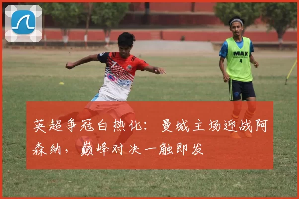 英超争冠白热化：曼城主场迎战阿森纳，巅峰对决一触即发