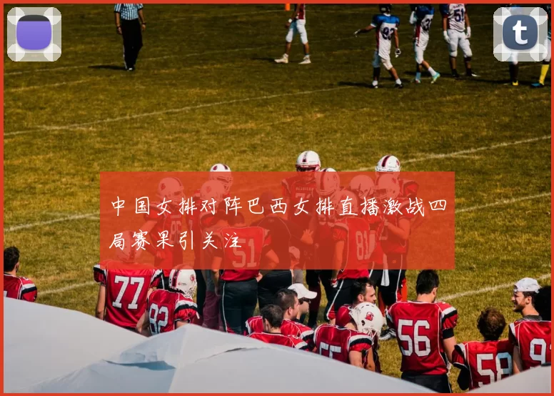 中国女排对阵巴西女排直播激战四局赛果引关注