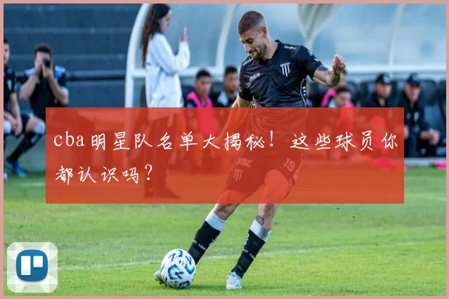 cba明星队名单大揭秘!这些球员你都认识吗?