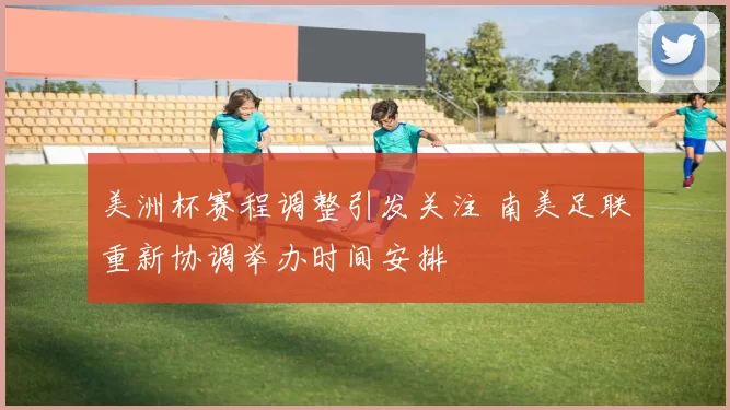 美洲杯赛程调整引发关注 南美足联重新协调举办时间安排