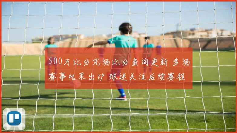 500万比分完场比分查询更新 多场赛事结果出炉 球迷关注后续赛程