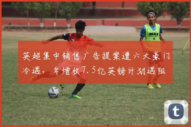 英超集中销售广告提案遭六大豪门冷遇，年增收7.5亿英镑计划遇阻