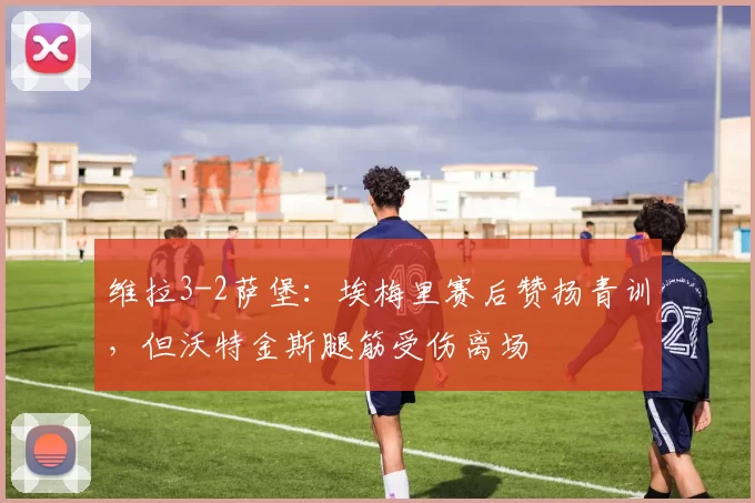 维拉3-2萨堡:埃梅里赛后赞扬青训,但沃特金斯腿筋受伤离场