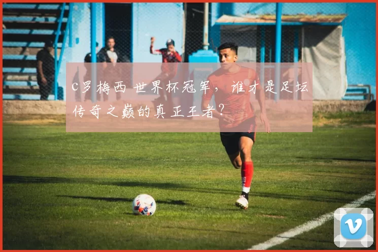 c罗梅西 世界杯冠军，谁才是足坛传奇之巅的真正王者？