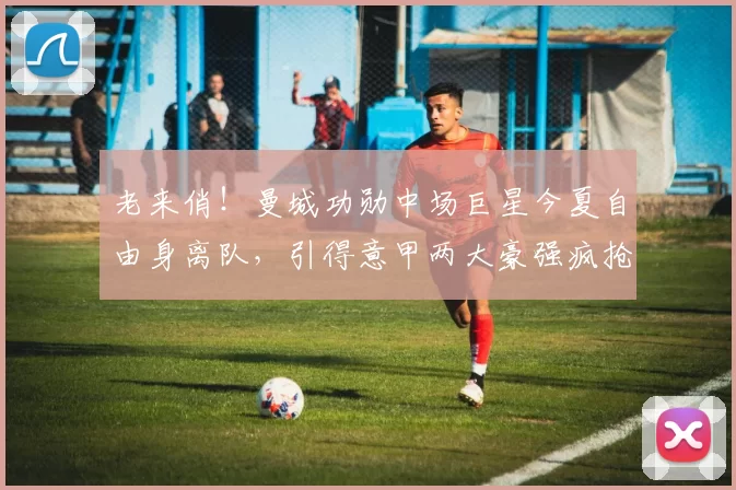 老来俏！曼城功勋中场巨星今夏自由身离队，引得意甲两大豪强疯抢