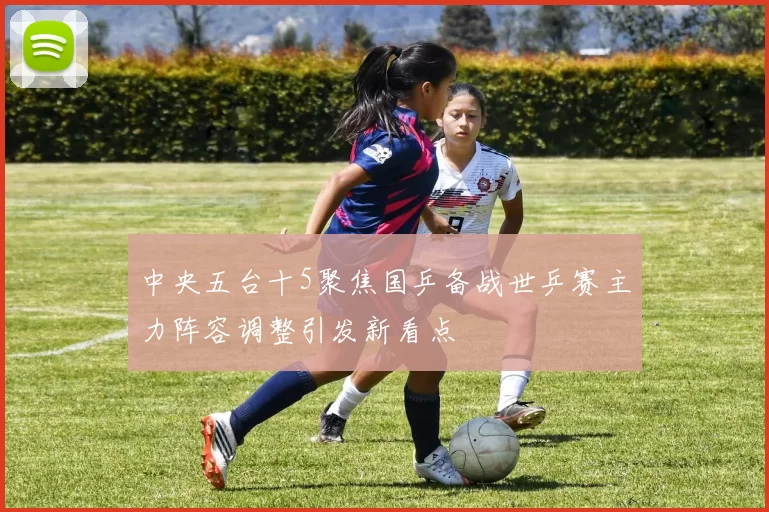 中央五台十5聚焦国乒备战世乒赛主力阵容调整引发新看点