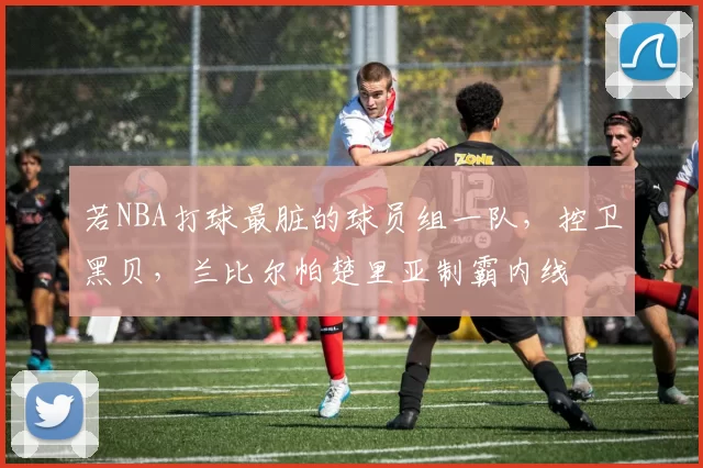 若NBA打球最脏的球员组一队,控卫黑贝,兰比尔帕楚里亚制霸内线