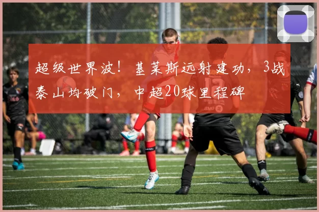 超级世界波！基莱斯远射建功，3战泰山均破门，中超20球里程碑