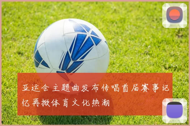 亚运会主题曲发布传唱首届赛事记忆再掀体育文化热潮