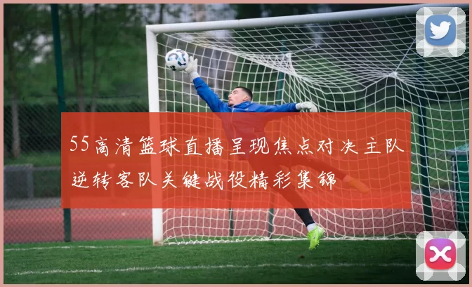 55高清篮球直播呈现焦点对决主队逆转客队关键战役精彩集锦
