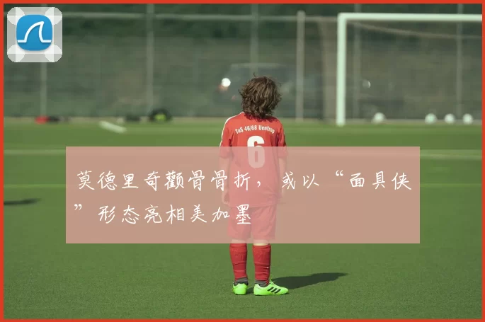 莫德里奇颧骨骨折，或以“面具侠”形态亮相美加墨