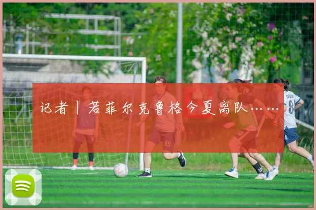 记者丨若菲尔克鲁格今夏离队……