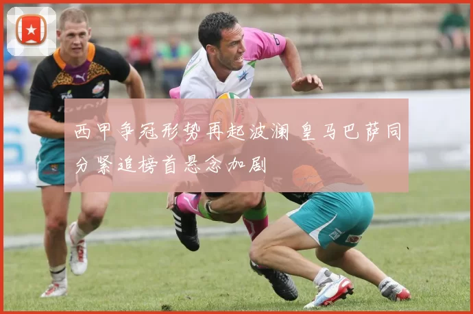 西甲争冠形势再起波澜 皇马巴萨同分紧追榜首悬念加剧