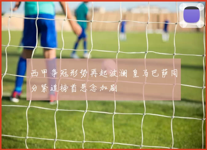 西甲争冠形势再起波澜 皇马巴萨同分紧追榜首悬念加剧