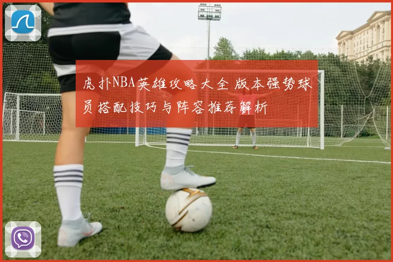 虎扑NBA英雄攻略大全 版本强势球员搭配技巧与阵容推荐解析