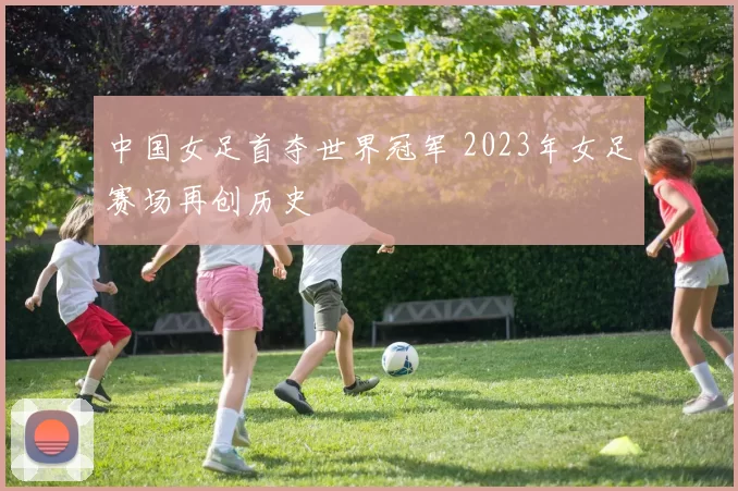 中国女足首夺世界冠军 2023年女足赛场再创历史