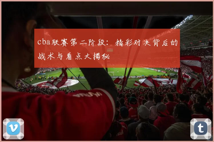 cba联赛第二阶段：精彩对决背后的战术与看点大揭秘