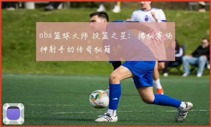 nba篮球大师 投篮之星：揭秘赛场神射手的传奇秘籍