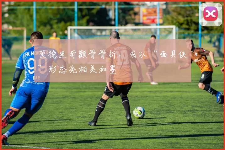 莫德里奇颧骨骨折，或以“面具侠”形态亮相美加墨