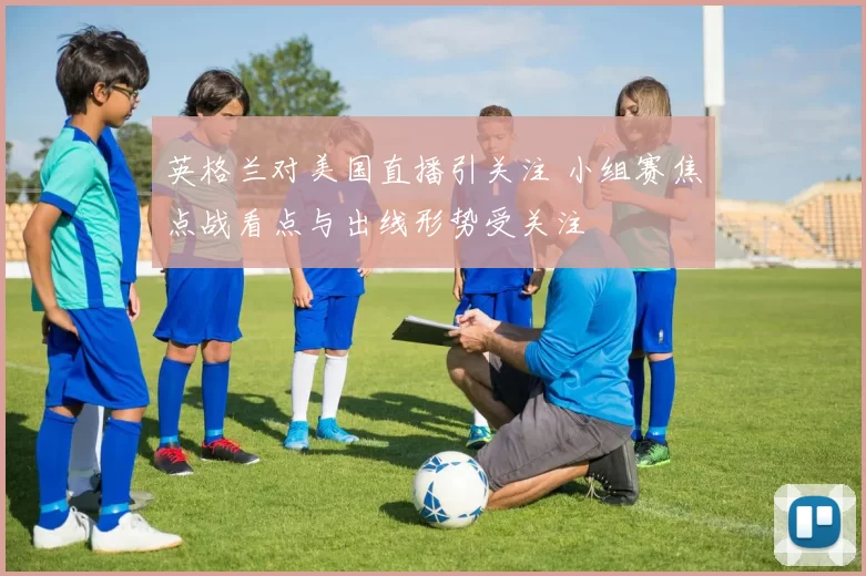 英格兰对美国直播引关注 小组赛焦点战看点与出线形势受关注