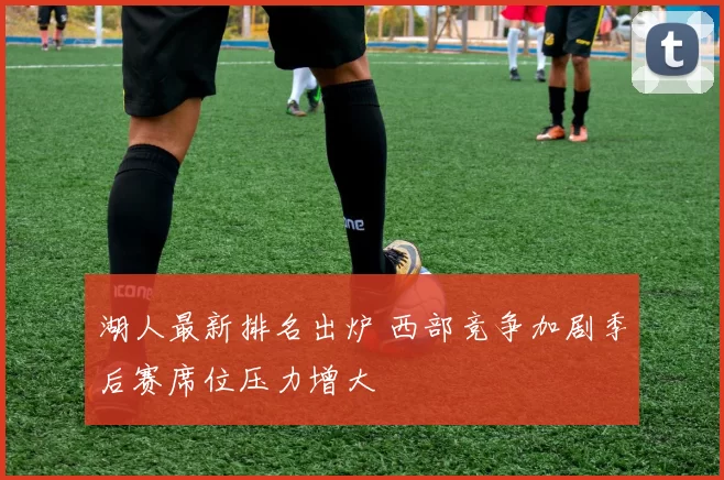 湖人最新排名出炉 西部竞争加剧季后赛席位压力增大