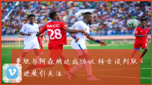 曼联与阿森纳达成协议 转会谈判取得进展引关注